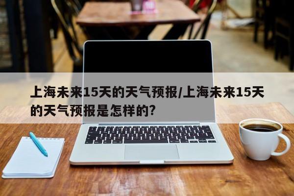 上海未来15天的天气预报/上海未来15天的天气预报是怎样的?