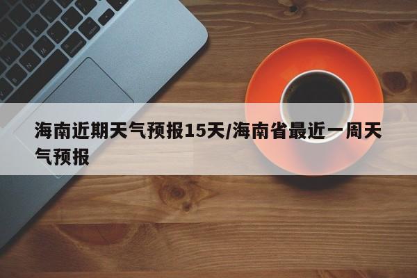 海南近期天气预报15天/海南省最近一周天气预报