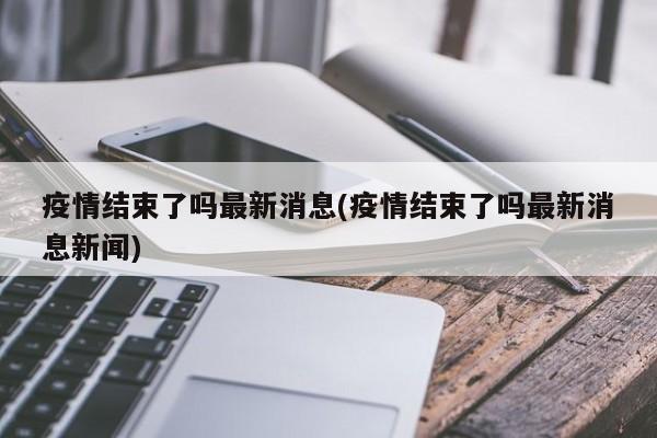 疫情结束了吗最新消息(疫情结束了吗最新消息新闻)