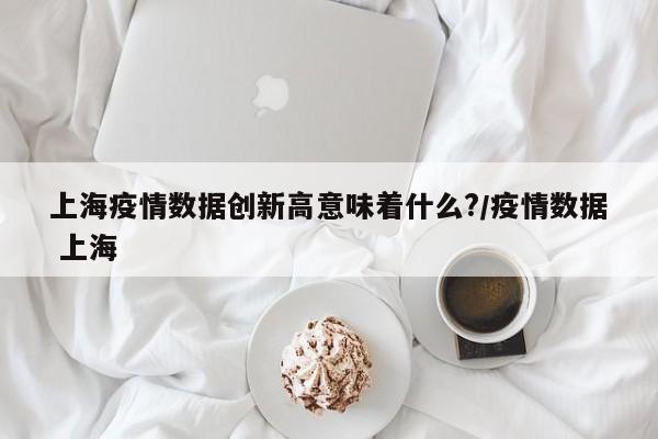 上海疫情数据创新高意味着什么?/疫情数据 上海