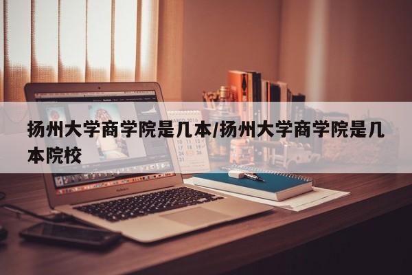 扬州大学商学院是几本/扬州大学商学院是几本院校