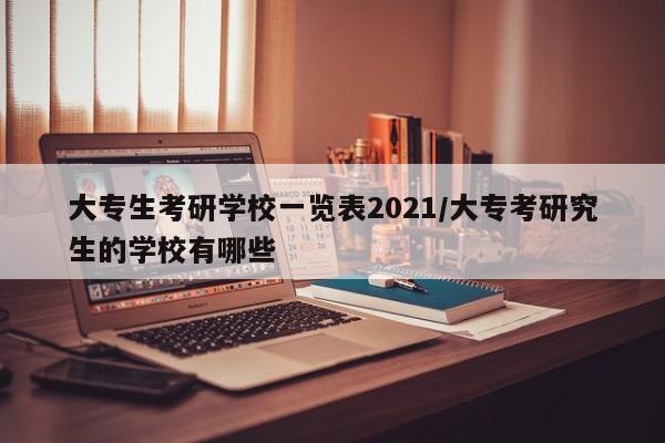 大专生考研学校一览表2021/大专考研究生的学校有哪些