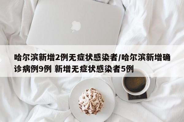 哈尔滨新增2例无症状感染者/哈尔滨新增确诊病例9例 新增无症状感染者5例