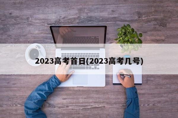 2023高考首日(2023高考几号)