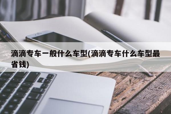 滴滴专车一般什么车型(滴滴专车什么车型最省钱)