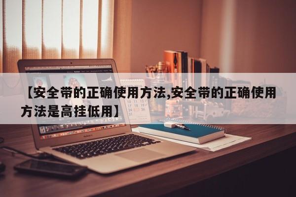 【安全带的正确使用方法,安全带的正确使用方法是高挂低用】