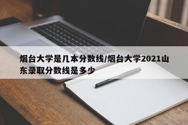 烟台大学是几本分数线/烟台大学2021山东录取分数线是多少