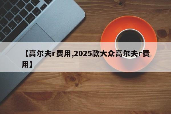 【高尔夫r费用,2025款大众高尔夫r费用】