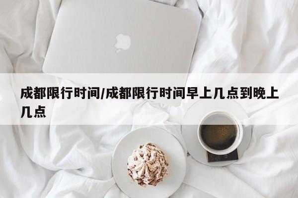 成都限行时间/成都限行时间早上几点到晚上几点