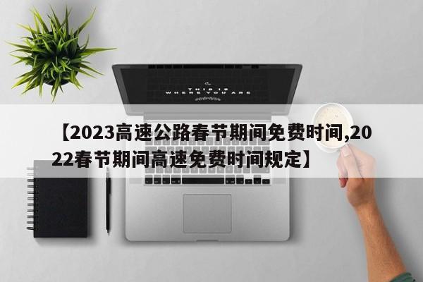 【2023高速公路春节期间免费时间,2022春节期间高速免费时间规定】