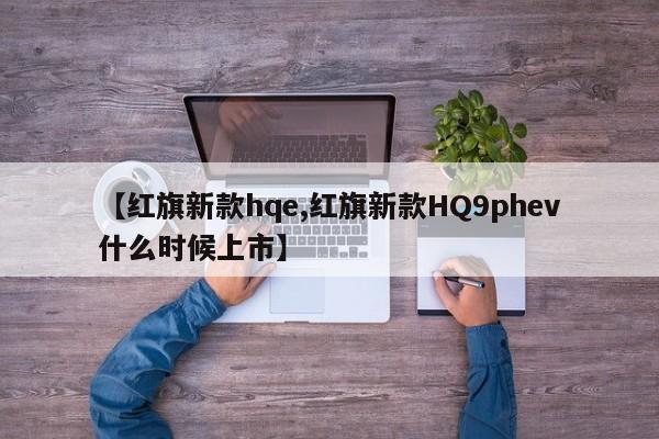 【红旗新款hqe,红旗新款HQ9phev什么时候上市】