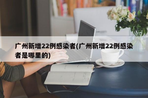 广州新增22例感染者(广州新增22例感染者是哪里的)