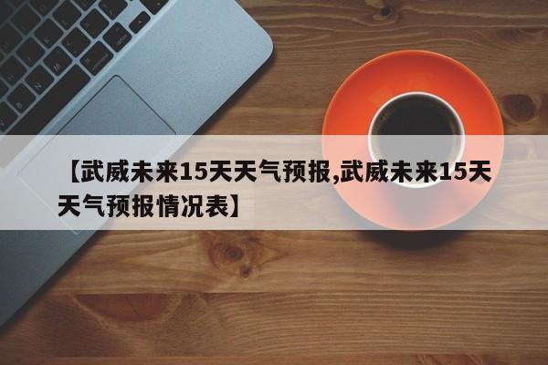 【武威未来15天天气预报,武威未来15天天气预报情况表】