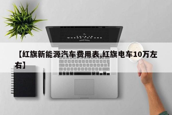 【红旗新能源汽车费用表,红旗电车10万左右】