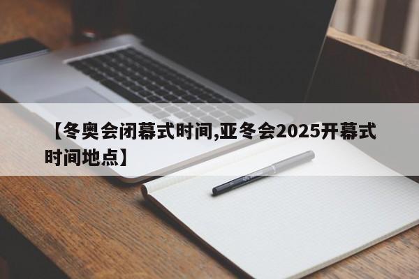 【冬奥会闭幕式时间,亚冬会2025开幕式时间地点】