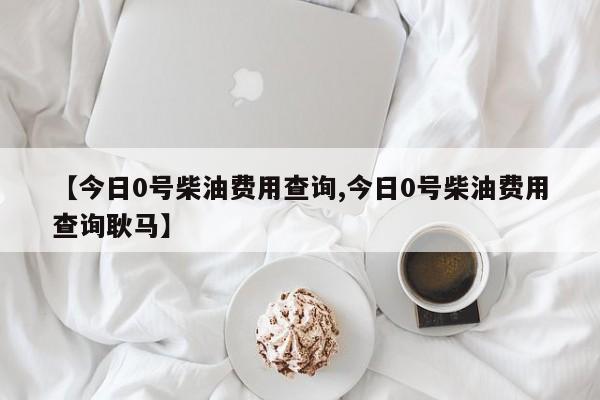 【今日0号柴油费用查询,今日0号柴油费用查询耿马】