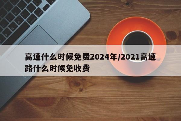 高速什么时候免费2024年/2021高速路什么时候免收费